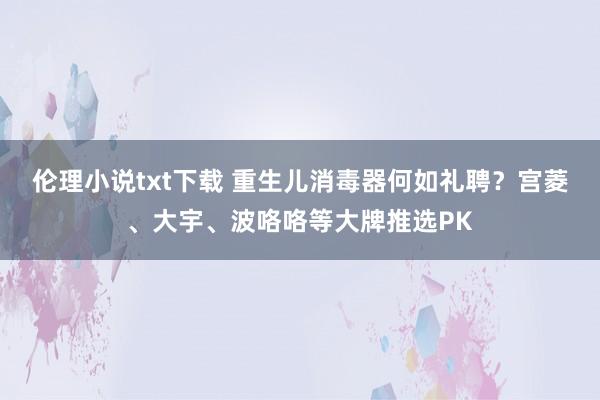 伦理小说txt下载 重生儿消毒器何如礼聘？宫菱、大宇、波咯咯等大牌推选PK