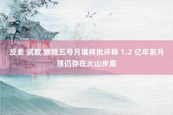 反差 调教 嫦娥五号月壤样批评释 1.2 亿年前月球仍存在火山步履