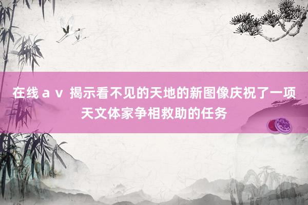 在线ａｖ 揭示看不见的天地的新图像庆祝了一项天文体家争相救助的任务