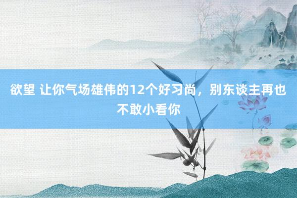 欲望 让你气场雄伟的12个好习尚，别东谈主再也不敢小看你