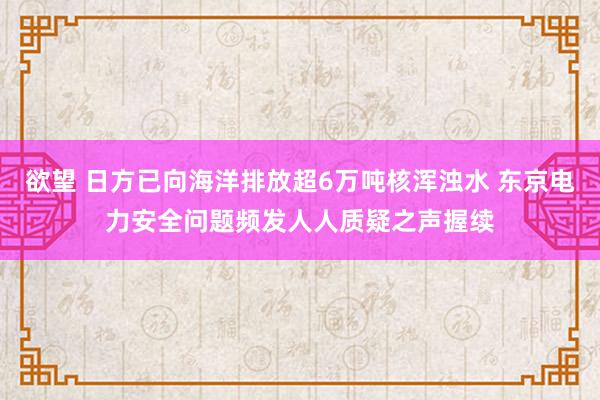 欲望 日方已向海洋排放超6万吨核浑浊水 东京电力安全问题频发人人质疑之声握续