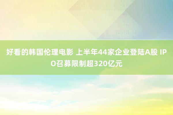 好看的韩国伦理电影 上半年44家企业登陆A股 IPO召募限制超320亿元