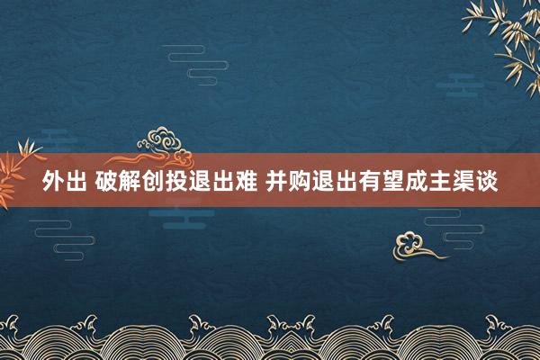 外出 破解创投退出难 并购退出有望成主渠谈