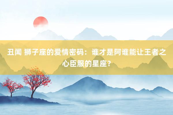 丑闻 狮子座的爱情密码：谁才是阿谁能让王者之心臣服的星座？