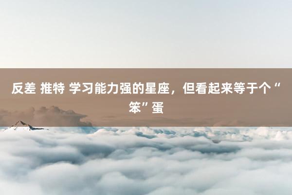 反差 推特 学习能力强的星座，但看起来等于个“笨”蛋