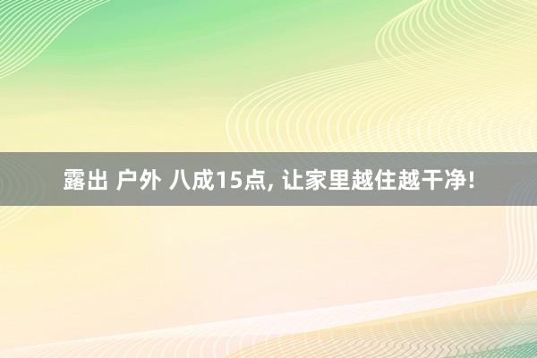 露出 户外 八成15点, 让家里越住越干净!