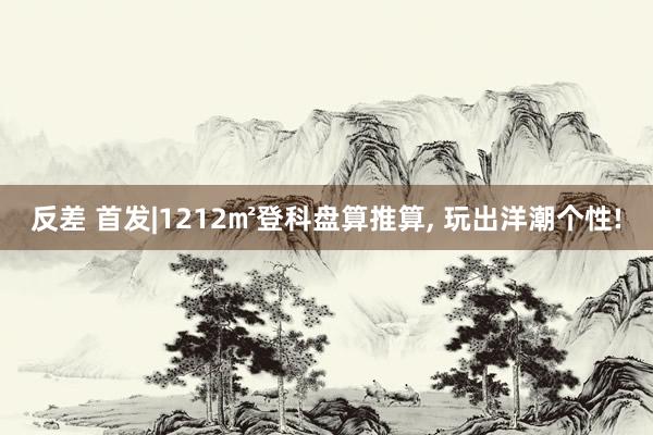 反差 首发|1212㎡登科盘算推算， 玩出洋潮个性!