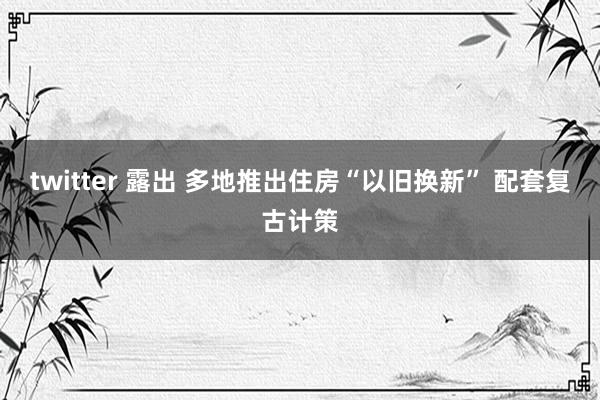 twitter 露出 多地推出住房“以旧换新” 配套复古计策