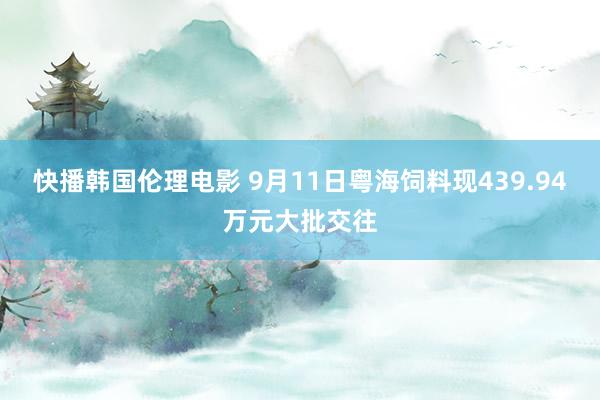 快播韩国伦理电影 9月11日粤海饲料现439.94万元大批交往