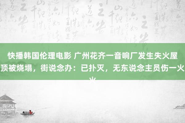 快播韩国伦理电影 广州花齐一音响厂发生失火屋顶被烧塌，街说念办：已扑灭，无东说念主员伤一火