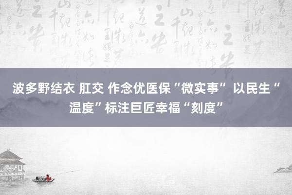 波多野结衣 肛交 作念优医保“微实事” 以民生“温度”标注巨匠幸福“刻度”