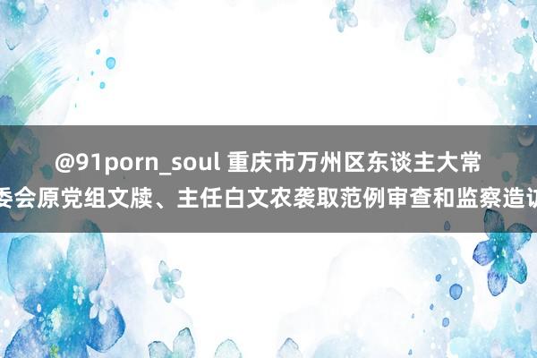 @91porn_soul 重庆市万州区东谈主大常委会原党组文牍、主任白文农袭取范例审查和监察造访