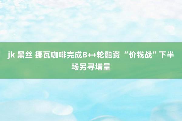 jk 黑丝 挪瓦咖啡完成B++轮融资 “价钱战”下半场另寻增量