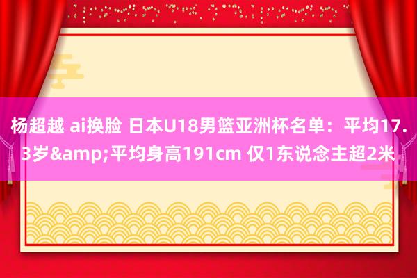 杨超越 ai换脸 日本U18男篮亚洲杯名单：平均17.3岁&平均身高191cm 仅1东说念主超2米