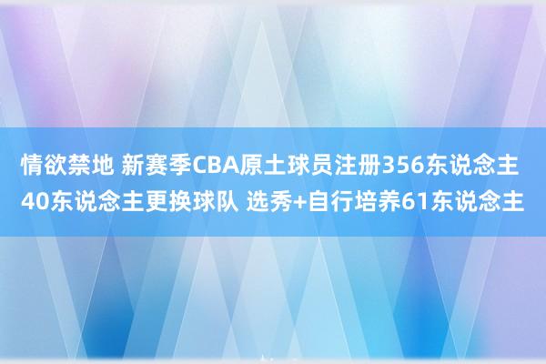 情欲禁地 新赛季CBA原土球员注册356东说念主 40东说念主更换球队 选秀+自行培养61东说念主