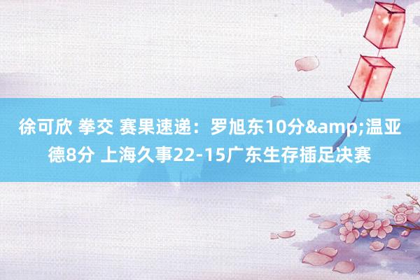 徐可欣 拳交 赛果速递：罗旭东10分&温亚德8分 上海久事22-15广东生存插足决赛