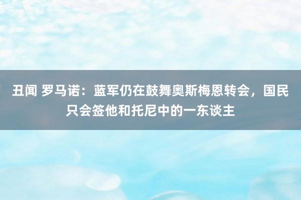 丑闻 罗马诺：蓝军仍在鼓舞奥斯梅恩转会，国民只会签他和托尼中的一东谈主