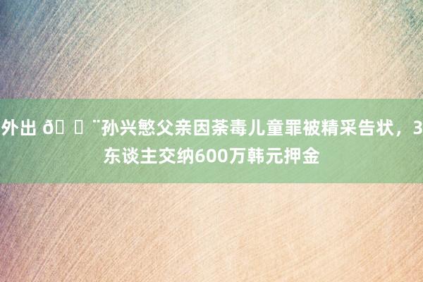 外出 🚨孙兴慜父亲因荼毒儿童罪被精采告状，3东谈主交纳600万韩元押金