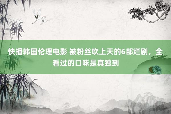 快播韩国伦理电影 被粉丝吹上天的6部烂剧，全看过的口味是真独到