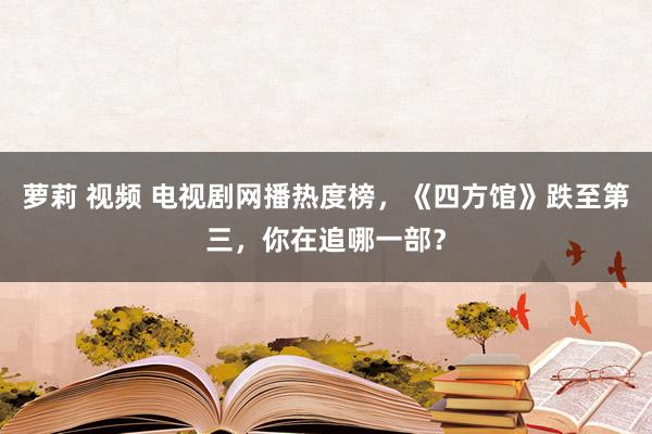 萝莉 视频 电视剧网播热度榜，《四方馆》跌至第三，你在追哪一部？