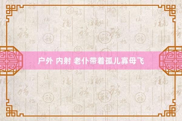 户外 内射 老仆带着孤儿寡母飞