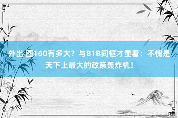 外出 图160有多大？与B1B同框才显着：不愧是天下上最大的政策轰炸机！