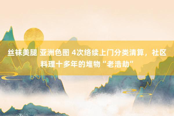 丝袜美腿 亚洲色图 4次络续上门分类清算，社区料理十多年的堆物“老浩劫”