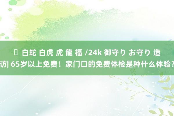 ✨白蛇 白虎 虎 龍 福 /24k 御守り お守り 造访| 65岁以上免费！家门口的免费体检是种什么体验？