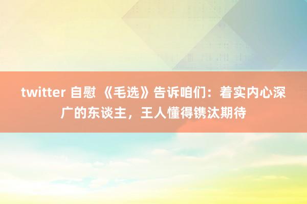 twitter 自慰 《毛选》告诉咱们：着实内心深广的东谈主，王人懂得镌汰期待