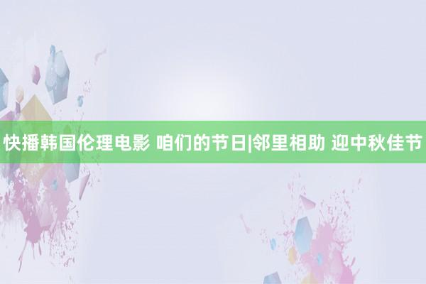 快播韩国伦理电影 咱们的节日|邻里相助 迎中秋佳节