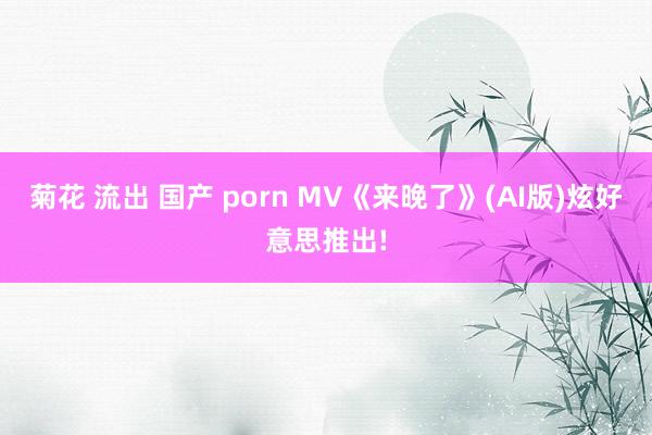 菊花 流出 国产 porn MV《来晚了》(AI版)炫好意思推出!