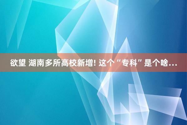 欲望 湖南多所高校新增! 这个“专科”是个啥…