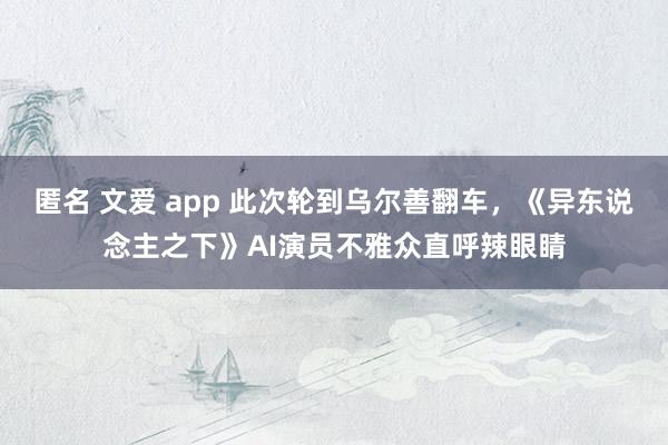 匿名 文爱 app 此次轮到乌尔善翻车，《异东说念主之下》AI演员不雅众直呼辣眼睛