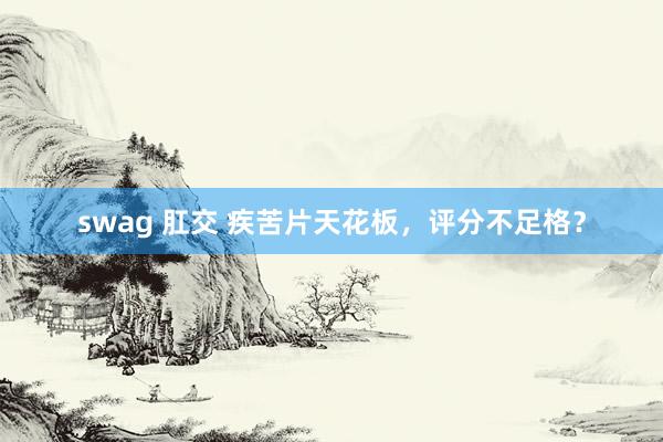 swag 肛交 疾苦片天花板，评分不足格？