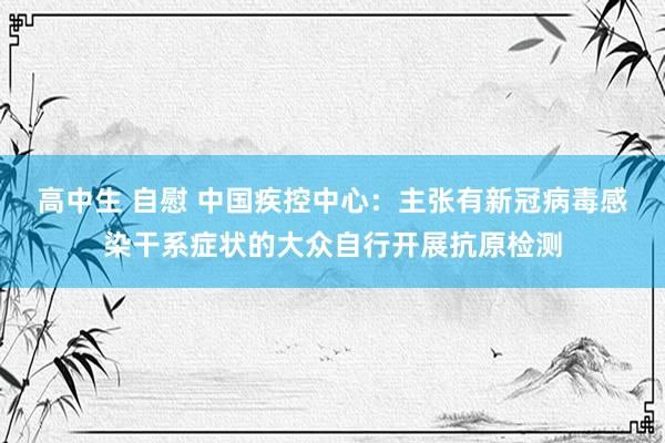 高中生 自慰 中国疾控中心：主张有新冠病毒感染干系症状的大众自行开展抗原检测