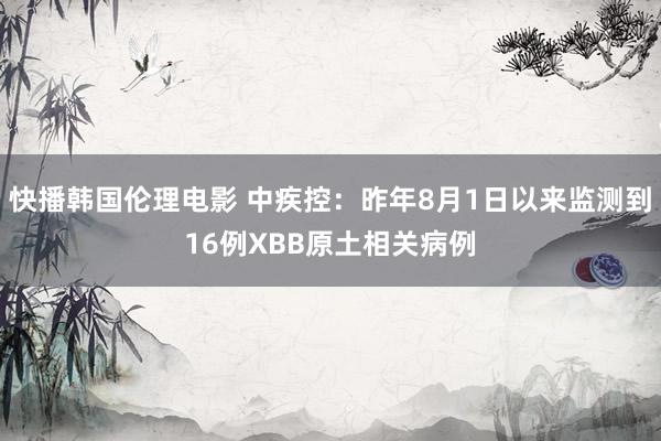 快播韩国伦理电影 中疾控：昨年8月1日以来监测到16例XBB原土相关病例