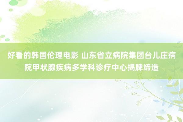 好看的韩国伦理电影 山东省立病院集团台儿庄病院甲状腺疾病多学科诊疗中心揭牌缔造