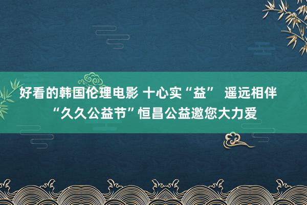 好看的韩国伦理电影 十心实“益”  遥远相伴   “久久公益节”恒昌公益邀您大力爱