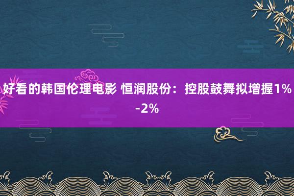 好看的韩国伦理电影 恒润股份：控股鼓舞拟增握1%-2%