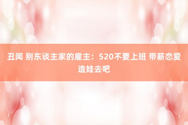 丑闻 别东谈主家的雇主：520不要上班 带薪恋爱造娃去吧