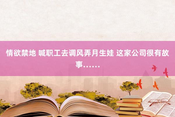 情欲禁地 喊职工去调风弄月生娃 这家公司很有故事……