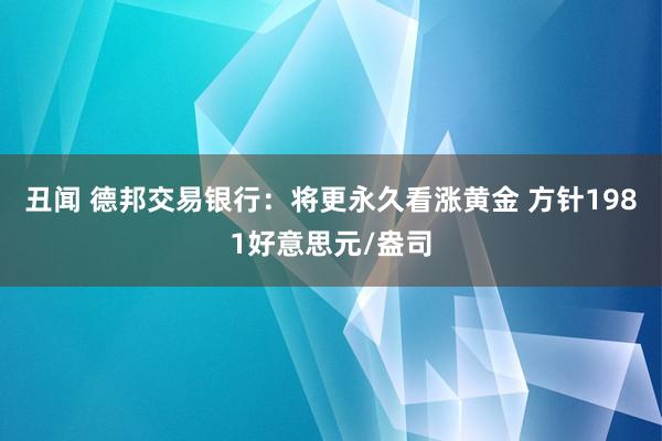 丑闻 德邦交易银行：将更永久看涨黄金 方针1981好意思元/盎司