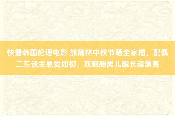 快播韩国伦理电影 熊黛林中秋节晒全家福，配偶二东谈主恩爱如初，双胞胎男儿越长越漂亮