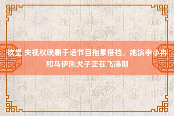 欲望 央视秋晚删于适节目拖累搭档，她演李小冉和马伊琍犬子正在飞腾期