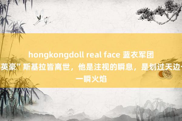 hongkongdoll real face 蓝衣军团“宇宙杯英豪”斯基拉皆离世，他是注视的瞬息，是划过天边一瞬火焰