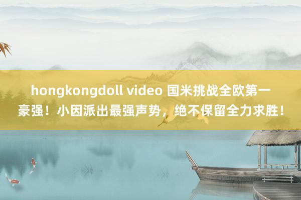 hongkongdoll video 国米挑战全欧第一豪强！小因派出最强声势，绝不保留全力求胜！