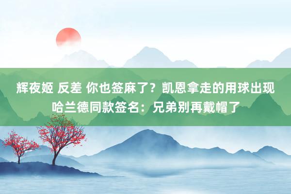 辉夜姬 反差 你也签麻了？凯恩拿走的用球出现哈兰德同款签名：兄弟别再戴帽了