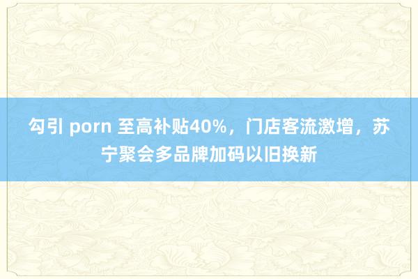 勾引 porn 至高补贴40%，门店客流激增，苏宁聚会多品牌加码以旧换新