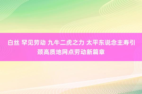 白丝 罕见劳动 九牛二虎之力 太平东说念主寿引颈高质地网点劳动新篇章