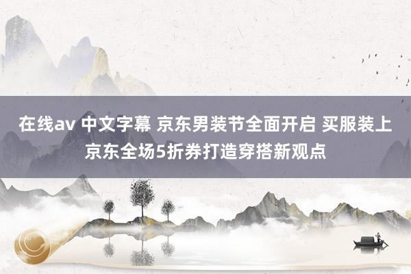 在线av 中文字幕 京东男装节全面开启 买服装上京东全场5折券打造穿搭新观点